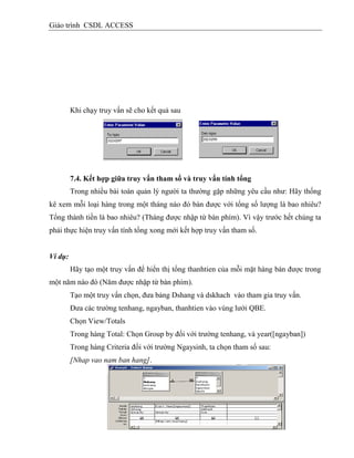 Giáo trình CSDL ACCESS
Khi chạy truy vấn sẽ cho kết quả sau
7.4. Kết hợp giữa truy vấn tham số và truy vấn tình tổng
Trong nhiều bài toán quản lý người ta thường gặp những yêu cầu như: Hãy thống
kê xem mỗi loại hàng trong một tháng nào đó bán được với tổng số lượng là bao nhiêu?
Tổng thành tiền là bao nhiêu? (Tháng được nhập từ bàn phím). Vì vậy trước hết chúng ta
phải thực hiện truy vấn tính tổng xong mới kết hợp truy vấn tham số.
Ví dụ:
Hãy tạo một truy vấn để hiển thị tổng thanhtien của mỗi mặt hàng bán được trong
một năm nào đó (Năm được nhập từ bàn phím).
Tạo một truy vấn chọn, đưa bảng Dshang và dskhach vào tham gia truy vấn.
Đưa các trường tenhang, ngayban, thanhtien vào vùng lưới QBE.
Chọn View/Totals
Trong hàng Total: Chọn Group by đối với trường tenhang, và year([ngayban])
Trong hàng Criteria đối với trường Ngaysinh, ta chọn tham số sau:
[Nhap vao nam ban hang].
 