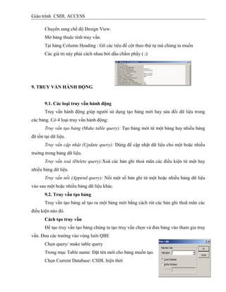Giáo trình CSDL ACCESS
Chuyển sang chế độ Design View.
Mở bảng thuộc tính truy vấn.
Tại hàng Column Heading : Gõ các tiêu đề cột theo thứ tự mà chúng ta muốn
Các giá trị này phải cách nhau bởi dấu chấm phẩy ( ;)
9. TRUY VẤN HÀNH ĐỘNG
9.1. Các loại truy vấn hành động
Truy vấn hành động giúp người sử dụng tạo bảng mới hay sửa đổi dữ liệu trong
các bảng. Có 4 loại truy vấn hành động:
Truy vấn tạo bảng (Make table query): Tạo bảng mới từ một bảng hay nhiều bảng
đã tồn tại dữ liệu.
Truy vấn cập nhật (Update query): Dùng để cập nhật dữ liệu cho một hoặc nhiều
truờng trong bảng dữ liệu.
Truy vấn xoá (Delete query):Xoá các bản ghi thoả mãn các điều kiện từ một hay
nhiều bảng dữ liệu.
Truy vấn nối (Append query): Nối một số bản ghi từ một hoặc nhiều bảng dữ liệu
vào sau một hoặc nhiều bảng dữ liệu khác.
9.2. Truy vấn tạo bảng
Truy vấn tạo bảng sẽ tạo ra một bảng mới bằng cách rút các bản ghi thoã mãn các
điều kiện nào đó.
Cách tạo truy vấn
Để tạo truy vấn tạo bảng chúng ta tạo truy vấn chọn và đưa bảng vào tham gia truy
vấn. Đưa các trường vào vùng lưới QBE
Chọn query/ make table query
Trong mục Table name: Đặt tên mới cho bảng muốn tạo.
Chọn Current Database: CSDL hiện thời
 