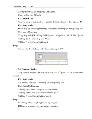 Giáo trình CSDL ACCESS
Another Database: Tạo bảng trong CSDL khác.
Chọn các điều kiện (Nếu có).
9.3. Truy vấn xoá
Truy vấn xoá giúp chúng ta loại bỏ các bản ghi thoả mãn một số điều kiện nào đó
Cách tạo truy vấn
Để tạo truy vấn xoá chúng ta tạo truy vấn chọn và đưa bảng vào tham gia truy vấn.
Chọn query/ Delete query
Trong vùng lưới QBE tại hàng Field chọn các trường cần so sánh với điều kiện xoá
Tại hàng Delete: Chọn phép toán Where
Tại hàng Criteria: Chọn điều kiện xoá
Ví dụ:
Tạo truy vấn để xoá những sinh viên có matruong là "SP"
9.3. Truy vấn cập nhật
Truy vấn này dùng để cập nhật giá trị hoặc sửa đổi giá trị của các trường trong
bảng dữ liệu.
Cách tạo truy vấn
Tạo một truy vấn chọn và đưa bảng vào tham gia truy vấn
Chọn Query/Update query
Tại hàng Field: Chọn trường cần cập nhật dữ liệu
Tại hàng Update to: Chọn Biểu thức cần tính giá trị
Tại hàng Criteria: Chọn điều kiện (nếu có).
Ví dụ:
Cho 2 bảng dữ liệu Dsphong(tenphong, dongia)
Dskhachtro (tenphong, ngayden, ngaydi, thanhtien)
 