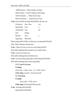 Giáo trình CSDL ACCESS
ADD Column..: Thêm trường vào bảng
Drop column..: Loại bỏ trường ra khỏi bảng
Add Constraint.....: Thêm tên chỉ mục
Drop Constraint...... Loại bỏ tên chỉ mục
Ví dụ: Giả sử đã tồn tại bảng MATHANG cấu trúc sau
Fieldname Data Type size
MAHANG Text 4
TENHANG Text 20
GIA Integer
MAXN Text 2
Ngaynhap Date/time
Thêm trường SOLUONG có kiểu byte vào bảng MATHANG
Alter Table mathang soluong byte;
Ví dụ : Thêm chỉ mục có ten cmx cho trường MAXN
Alter table mathang add constraint cmx unique Maxn
Ví dụ : Loại bỏ chỉ mục cmx
Alter table mathang drop constraint cmx
Ví dụ : Loại bỏ trường ngaynhap ra khỏi bảng MATHANG
Alter table mathang drop column ngaynhap
2.2.2. Loại bỏ chỉ mục
Cú pháp
Drop Index <Index name> on <Table name>
Chức năng: Loại bỏ 1 chỉ mục nào đó.
2.3. Xoá bảng
Cú pháp
Drop table <Table name>
Chức năng: Xoá bảng dữ liệu nào đó.
Ví dụ: Xoá bảng MATHANG
Drop table MATHANG
 