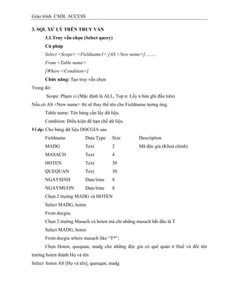 Giáo trình CSDL ACCESS
3. SQL XỬ LÝ TRÊN TRUY VẤN
3.1.Truy vấn chọn (Select query)
Cú pháp
Select <Scope> <Fieldname1> [AS <New name>].........
From <Table name>
[Where <Condition>]
Chức năng: Tạo truy vấn chọn
Trong đó:
Scope: Phạm vi (Mặc định là ALL, Top n: Lấy n bản ghi đầu tiên)
Nếu có AS <New name> thì sẽ thay thế tên cho Fieldname tương ứng.
Table name: Tên bảng cần lấy dữ liệu.
Condition: Điều kiện để hạn chế dữ liệu.
Ví dụ: Cho bảng dữ liệu DOCGIA sau
Fieldname Data Type Size Description
MADG Text 2 Mã độc giả (Khoá chính)
MASACH Text 4
HOTEN Text 30
QUEQUAN Text 30
NGAYSINH Date/time 8
NGAYMUON Date/time 8
Chọn 2 truờng MADG và HOTEN
Select MADG, hoten
From docgia;
Chọn 2 trường Masach và hoten mà chỉ những masach bắt đầu là T
Select MADG, hoten
From docgia where masach like “T*”;
Chọn Hoten, quequan, madg cho những độc giả có quê quán ở Huế và đổi tên
trường hoten thành Họ và tên
Select hoten AS [Họ và tên], queuqan, madg
 