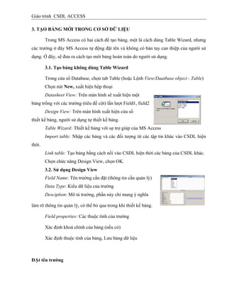 Giáo trình CSDL ACCESS
3. TẠO BẢNG MỚI TRONG CƠ SỞ DỮ LIỆU
Trong MS Access có hai cách để tạo bảng, một là cách dùng Table Wizard, nhưng
các trường ở đây MS Access tự động đặt tên và không có bàn tay can thiệp của người sử
dụng. Ở đây, sẽ đưa ra cách tạo mới bảng hoàn toàn do người sử dụng.
3.1. Tạo bảng không dùng Table Wizard
Trong cửa sổ Database, chọn tab Table (hoặc Lệnh View/Daatbase object - Table)
Chọn nút New, xuất hiện hộp thoại
Datasheet View: Trên màn hình sẽ xuất hiện một
bảng trống với các trường (tiêu đề cột) lần lượt Field1, field2
Design View: Trên màn hình xuất hiện cửa sổ
thiết kế bảng, người sử dụng tự thiết kế bảng.
Table Wizard: Thiết kế bảng với sự trợ giúp của MS Access
Import table: Nhập các bảng và các đối tượng từ các tập tin khác vào CSDL hiện
thời.
Link table: Tạo bảng bằng cách nối vào CSDL hiện thời các bảng của CSDL khác.
Chọn chức năng Design View, chọn OK.
3.2. Sử dụng Design View
Field Name: Tên trường cần đặt (thông tin cần quản lý)
Data Type: Kiểu dữ liệu của trường
Desciption: Mô tả trường, phần này chỉ mang ý nghĩa
làm rõ thông tin quản lý, có thể bỏ qua trong khi thiết kế bảng.
Field properties: Các thuộc tính của trường
Xác định khoá chính của bảng (nếu có)
Xác định thuộc tính của bảng, Lưu bảng dữ liệu
ĐẶt tên trƣờng
 