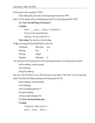 Giáo trình CSDL ACCESS
From docgia where quequan=”Huế”;
Chọn những độc giả mượn sách trong tháng 8 hoặc năm 1999.
Select * from docgia where month([ngaymuon])=8 or year([ngaymuon])=1999;
3.2. Truy vấn tình tổng (Total query)
Cú pháp
Select ..........from.......[where < Condition>]
Group by [Group fieldname]
[Having <Group Condition>];
Chức năng: Tạo một truy vấn tính tổng.
Ví dụ: Cho bảng dữ liệu BANHANG có cấu trúc
Fieldname Data type size
Mahang text 2
Soluong integer
Ngayban Date/time 8
Tạo một truy vấn để thống kê xem mỗi loại hàng bán được với số lượng là bao nhiêu?
Select mahang, sum([soluong])
From banhang
Group by mahang;
Tạo truy vấn để thống kê xem mỗi loại hàng trong thàng 7 bán được với số lượng bao
nhiêu? Chỉ hiển thị những loại hàng mà số lượng bán trên 20.
Select mahang, sum([soluong])
From banhang
where month([ngayban])=7
Group by mahang
having sum([soluong])>20;
3. 3.Truy vấn tham khảo chéo
Cú pháp
Transform <Value Express>
Select......From.......Where.......
 