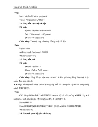 Giáo trình CSDL ACCESS
Ví dụ:
Insert into luu1(Hoten, quequan)
Values (“Nguyen an”, “Hue”)
3.6. Truy vấn cập nhật dữ liệu
Cú pháp
Update <Update Table name>
Set <Field name>=<Express>
[Where <Condition>]
Chức năng: Tạo một truy vấn dùng để cập nhật dữ liệu
Ví dụ:
Update dssv
set [hocbong]=[hocbong]+200000
Where Uutien=”1”;
3.7. Truy vấn xoá
Cú pháp
Delete <Table.*>
From <Delete Table name>
[Where <Condition>]
Chức năng: Dùng để tạo một truy vấn xoá các bản ghi trong bảng theo một hoặc
nhiều điều kiện nào đó.
 Chú ý: nếu mệnh đề From chỏ có 1 bảng duy nhất thì không cần liệt kê các bảng trong
mệnh đề DELETE.
Ví dụ:
Có 2 bảng dữ liệu DSHS và DSDTHI có quan hệ 1-1 trên trường MAHS. Hãy xoá
những học sinh có điểm thi <5 trong bảng DSHS và DSDTHI.
Delete DSHS.*
From DSHS INNER JOIN DSDTHI ON DSHS.MAHS=DSDTHI.MAHS
Where diem<5.;
3.8. Tạo mối quan hệ giữa các bảng
 
