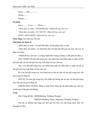 Giáo trình CSDL ACCESS
Insert........Into................
Delete.........
Update.........
Cú pháp
Select...........From...........Where.......
<Biểu thức so sánh> ANY|SOME|ALL <Mệnh đề truy vấn con>
<Biểu thức tìm kiếm> IN | NOT IN <Mệnh đề truy vấn con>
EXIST | NOT EXISTS <Mệnh đề truy vấn con>;
Chức năng: Tạo một truy vấn con
Giải thìch các tham số
<Biểu thức so sánh>: Là một biểu thức và một phép toán so sánh.
<Biểu thức tìm kiếm>: Là một biểu thức mà tập hợp kết quả của truy vấn con sẽ
được tìm kiếm.
<Mệnh đề truy vấn con>: Là dạng mệnh đề ở trong cú pháp và đặt giữa hai dấu ( ).
ANY, SOME: Các bản ghi trong truy vấn chính thoả mãn điều kiện so sánh với bất
kỳ hoặc một vài các bản ghi nào truy xuất được từ truy vấn con.
ALL: Các bản ghi trong truy vấn chính thoả mãn với điều kiện so sánh với tất cả
bản ghi nào truy xuất được từ truy vấn con.
IN: Các bản ghi trong truy vấn chính mà có tồn tại một vài bản ghi trong truy vấn
con có giá trị bằng nó.
NOT IN: Các bản ghi trong truy vấn chính mà không tồn tại một vài bản ghi trong
truy vấn con có giá trị bằng nó.
EXISTS (NOT EXISTS): Phép so sánh True/ False để xác định nhận truy vấn con
có kết quả là bản ghi nào không.
Ví dụ:
Cho 2 bảng dữ liệu KHO(Mahang, Tenhang, Dongia)
NKBAN (Mahang, Hoten, Ngaymua, Giamgia, Dongia)
Tìm tất cả những mặt hàng mà đơn giá lớn hơn vài mặt hàng được bán với
Giamgia là 20%.
 