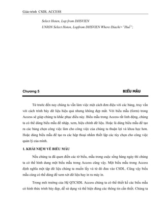 Giáo trình CSDL ACCESS
Select Hoten, Lop from DHSVIEN
UNION Select Hoten, Lopfrom DHSVIEN Where Diachi=”Huế”;
Chương 5 BIỂU MẪU
Từ trước đến nay chúng ta vẫn làm việc một cách đơn điệu với các bảng, truy vấn
với cách trình bày dữ liệu hiệu quả nhưng không đẹp mắt. Với biểu mẫu (form) trong
Access sẽ giúp chúng ta khắc phục điều này. Biểu mẫu trong Access rất linh động, chúng
ta có thể dùng biểu mẫu để nhập, xem, hiệu chỉnh dữ liệu. Hoặc là dùng biểu mẫu để tạo
ra các bảng chọn công việc làm cho công việc của chúng ta thuận lợi và khoa học hơn.
Hoặc dùng biểu mẫu để tạo ra các hộp thoại nhằm thiết lập các tùy chọn cho công việc
quản lý của mình.
1. KHÁI NIỆM VỀ BIỂU MẪU
Nếu chúng ta đã quen điền các tờ biểu, mẫu trong cuộc sống hàng ngày thì chúng
ta có thể hình dung một biểu mẫu trong Access cũng vậy. Một biểu mẫu trong Access
định nghĩa một tập dữ liệu chúng ta muốn lấy và từ đó đưa vào CSDL. Cũng vậy biểu
mẫu cùng có thể dùng để xem xét dữ liệu hay in ra máy in.
Trong môi trường của Hệ QTCSDL Access chúng ta có thể thiết kế các biểu mẫu
có hình thức trình bày đẹp, dễ sử dụng và thể hiện đúng các thông tin cần thiết. Chúng ta
 