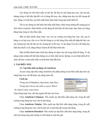 Giáo trình CSDL ACCESS
Các thông tin trên biểu mẫu có thể lấy dữ liệu từ một bảng hay truy vấn nào đó,
nhưng cũng có thể độc lập đối với cả bảng lẫn truy vấn, chẳng hạn như các đối tượng đồ
họa. Dáng vẻ trình bày của biểu mẫu được thực hiện trong quá trình thiết kế.
Tất cả các thông tin thể hiện trên biểu mẫu được chứa trong những đối tượng gọi là
điều khiển (control). Điều khiển có thể dùng để thể hiện dữ liệu hoặc thực hiện các hàng
động hoặc trang trí cho biểu mẫu.
Một số điều khiển được buộc vào với các trường của bảng hay truy vấn, gọi là
bảng cơ sở hay truy vấn cơ sở. Do đó chúng ta có thể dùng biểu mẫu để nhập dữ liệu vào
các trường hay lấy dữ liệu từ các trường đó ra để xem. Ví dụ dùng Text box để nhập hay
hiển thị chuỗi và số, dùng Object frame để thể hiện hình ảnh.
Một số điều khiển khác trình bày thông tin được lưu trữ trong thiết kế bảng. Ví dụ
dùng Label (nhãn) để thể hiện thông tin có tính chất mô tả; đường và các hình khối để tổ
chức dữ liệu và làm biểu mẫu có hình thức hấp dẫn hơn.
3. TẠO BIỂU MẪU
3.1. Tạo biểu mẫu tự động với Autoform
Access cung cấp chức năng Autoform cho phép chúng ta tạo biểu mẫu dựa trên các
bảng hoặc truy vấn đã được xây dựng trước đó.
Cách tạo
Trong cửa sổ Database, chọn form, chọn New
Trong mục Choose the table or query Where
the object's data comes from:
Chọn bảng hoặc truy vấn làm nguồn dữ liệu cho form.
Chọn Autoform Columnar: Nếu muốn tạo lập biểu mẫu dạng cột, trong đó mỗi
trường trong bảng hay truy vấn là một dòng.
Chọn Autoform Tabular: Nếu muốn tạo lập biểu mẫu dạng hàng, trong đó mỗi
trường trong bảng hay truy vấn là một cột và một bản ghi trong một dòng.
Chọn Autoform Datasheet: Nếu muốn tạo lập biểu mẫu theo dạng bảng, trong đó
mỗi cột tương ứng một trường và mỗi dòng là một bản ghi.
 