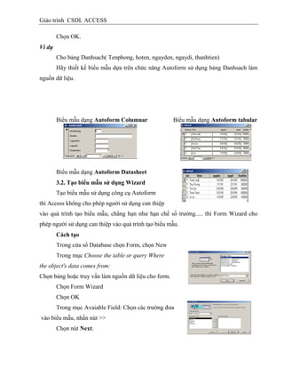 Giáo trình CSDL ACCESS
Chọn OK.
Ví dụ
Cho bảng Danhsach( Tenphong, hoten, ngayden, ngaydi, thanhtien)
Hãy thiết kế biểu mẫu dựa trên chức năng Autoform sử dụng bảng Danhsach làm
nguồn dữ liệu.
Biểu mẫu dạng Autoform Columnar Biểu mẫu dạng Autoform tabular
Biểu mẫu dạng Autoform Datasheet
3.2. Tạo biểu mẫu sử dụng Wizard
Tạo biểu mẫu sử dụng công cụ Autoform
thì Access không cho phép người sử dụng can thiệp
vào quá trình tạo biểu mẫu, chẳng hạn như hạn chế số trường..... thì Form Wizard cho
phép người sử dụng can thiệp vào quá trình tạo biểu mẫu.
Cách tạo
Trong cửa sổ Database chọn Form, chọn New
Trong mục Choose the table or query Where
the object's data comes from:
Chọn bảng hoặc truy vấn làm nguồn dữ liệu cho form.
Chọn Form Wizard
Chọn OK
Trong mục Avaiable Field: Chọn các trường đưa
vào biểu mẫu, nhấn nút >>
Chọn nút Next.
 