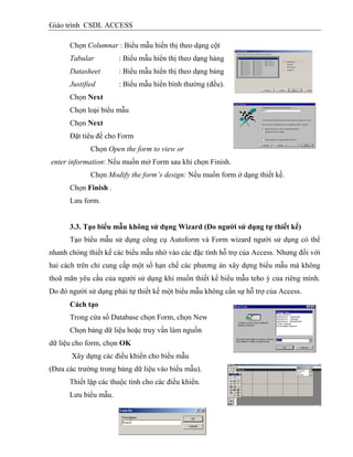 Giáo trình CSDL ACCESS
Chọn Columnar : Biểu mẫu hiển thị theo dạng cột
Tabular : Biểu mẫu hiển thị theo dạng hàng
Datasheet : Biểu mẫu hiển thị theo dạng bảng
Justified : Biểu mẫu hiển bình thường (đều).
Chọn Next
Chọn loại biểu mẫu
Chọn Next
Đặt tiêu đề cho Form
Chọn Open the form to view or
enter information: Nếu muốn mở Form sau khi chọn Finish.
Chọn Modify the form’s design: Nếu muốn form ở dạng thiết kế.
Chọn Finish .
Lưu form.
3.3. Tạo biểu mẫu không sử dụng Wizard (Do ngƣời sử dụng tự thiết kế)
Tạo biểu mẫu sử dụng công cụ Autoform và Form wizard người sử dụng có thể
nhanh chóng thiết kế các biểu mẫu nhờ vào các đặc tính hỗ trợ của Access. Nhưng đối với
hai cách trên chỉ cung cấp một số hạn chế các phương án xây dựng biểu mẫu mà không
thoã mãn yêu cầu của người sử dụng khi muốn thiết kế biểu mẫu teho ý của riêng mình.
Do đó người sử dụng phải tự thiết kế một biểu mẫu không cần sự hỗ trợ của Access.
Cách tạo
Trong cửa sổ Database chọn Form, chọn New
Chọn bảng dữ liệu hoặc truy vấn làm nguồn
dữ liệu cho form, chọn OK
Xây dựng các điều khiển cho biểu mẫu
(Đưa các trường trong bảng dữ liệu vào biểu mẫu).
Thiết lập các thuộc tính cho các điều khiển.
Lưu biểu mẫu.
 