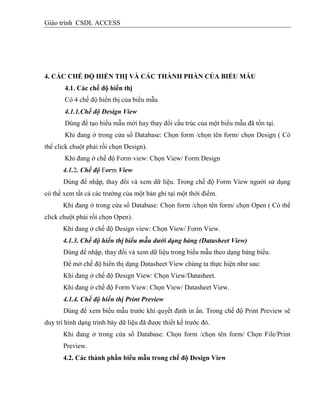 Giáo trình CSDL ACCESS
4. CÁC CHẾ ĐỘ HIỂN THỊ VÀ CÁC THÀNH PHẦN CỦA BIỂU MẪU
4.1. Các chế độ hiển thị
Có 4 chế độ hiển thị của biểu mẫu
4.1.1.Chế độ Design View
Dùng để tạo biểu mẫu mới hay thay đổi cấu trúc của một biểu mẫu đã tồn tại.
Khi đang ở trong cửa sổ Database: Chọn form /chọn tên form/ chọn Design ( Có
thể click chuột phải rồi chọn Design).
Khi đang ở chế độ Form view: Chọn View/ Form Design
4.1.2. Chế độ Form View
Dùng để nhập, thay đổi và xem dữ liệu. Trong chế độ Form View người sử dụng
có thể xem tất cả các trường của một bản ghi tại một thời điểm.
Khi đang ở trong cửa sổ Database: Chọn form /chọn tên form/ chọn Open ( Có thể
click chuột phải rồi chọn Open).
Khi đang ở chế độ Design view: Chọn View/ Form View.
4.1.3. Chế độ hiển thị biểu mẫu dưới dạng bảng (Datasheet View)
Dùng để nhập, thay đổi và xem dữ liệu trong biểu mẫu theo dạng bảng biểu.
Để mở chế độ hiển thị dạng Datasheet View chúng ta thực hiện như sau:
Khi đang ở chế độ Design View: Chọn View/Datasheet.
Khi đang ở chế độ Form View: Chọn View/ Datasheet View.
4.1.4. Chế độ hiển thị Print Preview
Dùng để xem biểu mẫu trước khi quyết định in ấn. Trong chế độ Print Preview sẽ
duy trì hình dạng trình bày dữ liệu đã được thiết kế trước đó.
Khi đang ở trong cửa sổ Database: Chọn form /chọn tên form/ Chọn File/Print
Preview.
4.2. Các thành phần biểu mẫu trong chế độ Design View
 