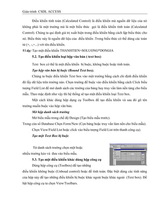 Giáo trình CSDL ACCESS
Điều khiển tính toán (Calculated Control) là điều khiển mà nguồn dữ liệu của nó
không phải là một trường mà là một biểu thức gọi là điều khiển tính toán (Calculated
Control). Chúng ta qui định giá trị xuất hiện trong điều khiển bằng cách lập biểu thức cho
nó. Biểu thức này là nguồn dữ liệu của điều khiển .Trong biểu thức có thể dùng các toán
tử (+, -,=...) với tên điều khiển.
Ví dụ: Tạo một điều khiển THANHTIEN=SOLUONG*DONGIA
5.2. Tạo điều khiển loại hộp văn bản ( text box)
Text box có thể là một điều khiển bị buộc, không buộc hoặc tính toán.
Tạo hộp văn bản bị buộc (Bound Text box).
Chúng ta buộc điều khiển Text box vào một trường bằng cách chỉ định điều khiển
đó lấy dữ liệu trên trường nào. Chọn trường để buộc vào điều khiển bằng cách Click biểu
tượng Field List để mở danh sách các trường của bảng hay truy vấn làm nền tảng cho biểu
mẫu. Theo mặc định như vậy thì hệ thống sẽ tạo một điều khiển loại Text box.
Một cách khác dùng hộp dụng cụ Toolbox để tạo điều khiển và sau đó gõ tên
trường muốn buộc vào hộp văn bản.
Mở hộp danh sách trường
Mở biểu mẫu trong chế độ Design (Tạo biểu mẫu trước).
Trong cửa sổ Database Chọn Form/New (Cọn bảng hoặc truy vấn làm nền cho biểu mẫu).
Chọn View/Field List hoặc click vào biểu tượng Field List trên thanh công cụ).
Tạo một Text Box bị buộc
Từ danh sách trường chọn một hoặc
nhiều trường kéo và đưa vào biểu mẫu.
5.3. Tạo một điều khiển khác dùng hộp công cụ
Dùng hộp công cụ (Toolbox) để tạo những
điều khiển không buộc (Unboud control) hoặc để tính toán. Đặc biệt dùng các tính năng
của hộp này để tạo những điều khiển bị buộc khác ngoài buộc khác ngoài (Text box). Để
bật hộp công cụ ta chọn View/Toolbars.
 
