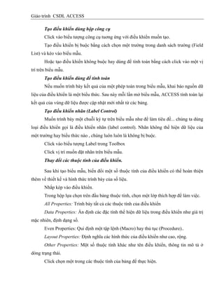 Giáo trình CSDL ACCESS
Tạo điều khiển dùng hộp công cụ
Click vào biểu tượng công cụ tuơng ứng với điều khiển muốn tạo.
Tạo điều khiển bị buộc bằng cách chọn một trường trong danh sách trường (Field
List) và kéo vào biểu mẫu.
Hoặc tạo điều khiển không buộc hay dùng để tính toán bằng cách click vào một vị
trí trên biểu mẫu.
Tạo điều khiển dùng để tính toán
Nếu muốn trình bày kết quả của một phép toán trong biểu mẫu, khai báo nguồn dữ
liệu của điều khiển là một biểu thức. Sau này mỗi lần mở biểu mẫu, ACCESS tính toán lại
kết quả của vùng dữ liệu được cập nhật mới nhất từ các bảng.
Tạo điều khiển nhãn (Label Control)
Muốn trình bày một chuỗi ký tự trên biểu mẫu như để làm tiêu đề... chúng ta dùng
loại điều khiển gọi là điều khiển nhãn (label control). Nhãn không thể hiện dữ liệu của
một trường hay biểu thức nào , chúng luôn luôn là không bị buộc.
Click vào biểu tượng Label trong Toolbox
Click vị trí muốn đặt nhãn trên biểu mẫu.
Thay đổi các thuộc tính của điều khiển.
Sau khi tạo biểu mẫu, biến đổi một số thuộc tính của điều khiển có thể hoàn thiện
thêm về thiết kế và hình thức trình bày của số liệu.
Nhắp kép vào điều khiển.
Trong hộp lựa chọn trên đầu bảng thuộc tính, chọn một lớp thích hợp để làm việc.
All Properties: Trình bày tất cả các thuộc tính của điều khiển
Data Properties: Ấn định các đặc tính thể hiện dữ liệu trong điều khiển như giá trị
mặc nhiên, định dạng số.
Even Properties: Qui định một tập lệnh (Macro) hay thủ tục (Procedure)..
Layout Properties: Định nghĩa các hình thức của điều khiển như cao, rộng.
Other Properties: Một số thuộc tính khác như tên điều khiển, thông tin mô tả ở
dòng trạng thái.
Click chọn một trong các thuộc tính của bảng để thực hiện.
 
