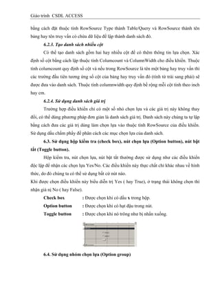 Giáo trình CSDL ACCESS
bằng cách đặt thuộc tính RowSource Type thành Table/Query và RowSource thành tên
bảng hay tên truy vấn có chứa dữ liệu để lập thành danh sách đó.
6.2.3. Tạo danh sách nhiều cột
Có thể tạo danh sách gồm hai hay nhiều cột để có thêm thông tin lựa chọn. Xác
định số cột bằng cách lập thuộc tính Columcount và ColumnWidth cho điều khiển. Thuộc
tính columcount quy định số cột và nếu trong RowSource là tên một bảng hay truy vấn thì
các trường đầu tiên tương ứng số cột của bảng hay truy vấn đó (tính từ trái sang phải) sẽ
được đưa vào danh sách. Thuộc tính columnwidth quy định bề rộng mỗi cột tính theo inch
hay cm.
6.2.4. Sử dụng danh sách giá trị
Trường hợp điều khiển chỉ có một số nhỏ chọn lựa và các giá trị này không thay
đổi, có thể dùng phương pháp đơn giản là danh sách giá trị. Danh sách này chúng ta tự lập
bằng cách đưa các giá trị dùng làm chọn lựa vào thuộc tính RowSource của điều khiển.
Sử dụng dấu chấm phẩy để phân cách các mục chọn lựa của danh sách.
6.3. Sử dụng hộp kiểm tra (check box), nút chọn lựa (Option button), nút bật
tắt (Toggle button).
Hộp kiểm tra, nút chọn lựa, nút bật tắt thường được sử dụng như các điều khiển
độc lập để nhận các chọn lựa Yes/No. Các điều khiển này thực chất chỉ khác nhau về hình
thức, do đó chúng ta có thể sử dụng bất cứ nút nào.
Khi được chọn điều khiển này biểu diễn trị Yes ( hay True), ở trạng thái không chọn thì
nhận giá nị No ( hay False).
Check box : Được chọn khi có dấu x trong hộp.
Option button : Được chọn khi có hạt đậu trong nút.
Toggle button : Được chọn khi nó trông như bị nhấn xuống.
6.4. Sử dụng nhóm chọn lựa (Option group)
 