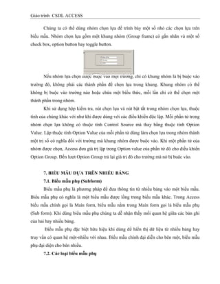 Giáo trình CSDL ACCESS
Chúng ta có thể dùng nhóm chọn lựa để trình bày một số nhỏ các chọn lựa trên
biểu mẫu. Nhóm chọn lựa gồm một khung nhóm (Group frame) có gắn nhãn và một số
check box, option button hay toggle button.
Nếu nhóm lựa chọn được buộc vào một trường, chỉ có khung nhóm là bị buộc vào
trường đó, không phải các thành phần để chọn lựa trong khung. Khung nhóm có thể
không bị buộc vào trường nào hoặc chứa một biểu thức, mỗi lần chỉ có thể chọn một
thành phần trong nhóm.
Khi sử dụng hộp kiểm tra, nút chọn lựa và nút bật tắt trong nhóm chọn lựa, thuộc
tính của chúng khác với như khi được dùng với các điều khiển độc lập. Mỗi phần tử trong
nhóm chọn lựa không có thuộc tính Control Source mà thay bằng thuộc tính Option
Value. Lập thuộc tính Option Value của mỗi phần tử dùng làm chọn lựa trong nhóm thành
một trị số có nghĩa đối với trường mà khung nhóm được buộc vào. Khi một phần tử của
nhóm được chọn, Access đưa giá trị lập trong Option value của phần tử đó cho điều khiển
Option Group. Đến lượt Option Group trả lại giá trị đó cho trường mà nó bị buộc vào.
7. BIỂU MẪU DỰA TRÊN NHIỀU BẢNG
7.1. Biểu mẫu phụ (Subform)
Biểu mẫu phụ là phương pháp để đưa thông tin từ nhiều bảng vào một biểu mẫu.
Biểu mẫu phụ có nghĩa là một biểu mẫu được lồng trong biểu mẫu khác. Trong Access
biểu mẫu chính gọi là Main form, biểu mẫu nằm trong Main form gọi là biểu mẫu phụ
(Sub form). Khi dùng biểu mẫu phụ chúng ta dễ nhận thấy mối quan hệ giữa các bản ghi
của hai hay nhiều bảng.
Biểu mẫu phụ đặc biệt hữu hiệu khi dùng để hiển thị dữ liệu từ nhiều bảng hay
truy vấn có quan hệ một-nhiều với nhau. Biểu mẫu chính đại diễn cho bên một, biểu mẫu
phụ đại diện cho bên nhiều.
7.2. Các loại biểu mẫu phụ
 