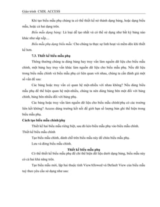 Giáo trình CSDL ACCESS
Khi tạo biểu mẫu phụ chúng ta có thể thiết kế nó thành dạng bảng, hoặc dạng biểu
mẫu, hoặc cả hai dạng trên.
Biểu mẫu dạng bảng: Là loại dễ tạo nhất và có thể sử dụng như bất kỳ bảng nào
khác như sắp xếp....
Biểu mẫu phụ dạng biểu mẫu: Cho chúng ta thực sự linh hoạt và mềm dẽo khi thiết
kế hơn.
7.3. Thiết kế biểu mẫu phụ
Thông thường chúng ta dùng bảng hay truy vấn làm nguồn dữ liệu cho biểu mẫu
chính, một bảng hay truy vấn khác làm nguồn dữ liệu cho biểu mẫu phụ. Nếu dữ liệu
trong biểu mẫu chính và biểu mẫu phụ có liên quan với nhau, chúng ta cần đánh giá một
số vấn đề sau:
Các bảng hoặc truy vấn có quan hệ một-nhiều với nhau không? Nếu dùng biểu
mẫu phụ để thể hiện quan hệ một-nhiều, chúng ta nên dùng bảng bên một đối với bảng
chính, bảng bên nhiều đối với bảng phụ.
Các bảng hoặc truy vấn làm nguồn dữ liệu cho biểu mẫu chính/phụ có các trường
liên kết không? Access dùng trường kết nối để giới hạn số lượng bản ghi thể hiện trong
biểu mẫu phụ.
Cách tạo biểu mẫu chình/phụ
Thiết kế hai biểu mẫu riêng biệt, sau đó kéo biểu mẫu phụ vào biểu mẫu chính.
Thiết kế biểu mẫu chính
Tạo biểu mẫu chính, dành chỗ trên biểu mẫu này để chứa biểu mẫu phụ.
Lưu và đóng biểu mẫu chính.
Thiết kế biểu mẫu phụ
Có thể thiết kế biểu mẫu phụ để chỉ thể hiện dữ liệu dưới dạng bảng, biểu mẫu này
có cả hai khả năng trên.
Tạo biểu mẫu mới, lập hai thuộc tính ViewAllowed và Default View của biểu mẫu
tuỳ theo yêu cầu sử dụng như sau:
 