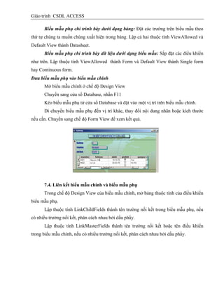 Giáo trình CSDL ACCESS
Biểu mẫu phụ chỉ trình bày dưới dạng bảng: Đặt các trường trên biểu mẫu theo
thứ tự chúng ta muốn chúng xuất hiện trong bảng. Lập cả hai thuộc tính ViewAllowed và
Default View thành Datasheet.
Biểu mẫu phụ chỉ trình bày dữ liệu dưới dạng biểu mẫu: Sắp đặt các điều khiển
như trên. Lập thuộc tính ViewAllowed thành Form và Default View thành Single form
hay Continuous form.
Đưa biểu mẫu phụ vào biểu mẫu chính
Mở biểu mẫu chính ở chế độ Design View
Chuyển sang cửa sổ Database, nhần F11
Kéo biểu mẫu phụ tử cửa sổ Database và đặt vào một vị trí trên biểu mẫu chính.
Di chuyển biểu mẫu phụ đến vị trí khác, thay đổi nội dung nhãn hoặc kích thước
nếu cần. Chuyển sang chế độ Form View để xem kết quả.
7.4. Liên kết biểu mẫu chình và biểu mẫu phụ
Trong chế độ Design View của biểu mẫu chính, mở bảng thuộc tính của điều khiển
biểu mẫu phụ.
Lập thuộc tính LinkChildFields thành tên trường nối kết trong biểu mẫu phụ, nếu
có nhiều trường nối kết, phân cách nhau bởi dấu phẩy.
Lập thuộc tính LinkMasterFields thành tên trường nối kết hoặc tên điều khiển
trong biểu mẫu chính, nếu có nhiều trường nối kết, phân cách nhau bởi dấu phẩy.
 
