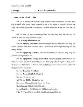 Giáo trình CSDL ACCESS
Chƣơng 6 BÁO CÁO (REPORT)
1. TỔNG QUAN VỀ BÁO CÁO
Báo cáo là phương thức hữu hiệu giúp người sử dụng trình bày dữ liệu dưới dạng
đầy đủ và dễ hiểu, nhanh chóng, đẹp mắt để khi in ấn. Người sử dụng có thể tích hợp
trong báo cáo các dạng thức trình bày dữ liệu khác nhau như: Hình ảnh, biểu đồ, văn
bản......
Báo cáo được xây dựng trên một nguồn dữ liệu đó là bảng hoặc truy vấn, một câu
lệnh SQL hoặc một dạng biểu mẫu nào đó
1.1. Các dạng mẫu của báo cáo
Báo cáo dạng cột (columnar): báo cáo dạng này sẽ được trình bày theo dạng một
cột và kèm theo phần nhãn của mỗi cột dữ liệu bên trái, mỗi dòng tương ứng với một
trường dữ liệu.
Báo cáo dạng hàng (Tabular): Báo cáo sẽ trình bày dữ liệu theo dạng bảng bao
gồm nhiều hàng và nhiêu cột.
Báo cáo dạng nhóm/ Tổng (Group/Total): Báo cáo dạng này sẽ tổ chức dữ liệu
thành các nhóm, mỗi nhóm sẽ trình bày dữ liệu theo dạng Tabular. Người sử dụng có thể
nhóm dữ liệu theo cấp và có thể tính toán giá trị tổng cho mỗi nhóm và một giá trị tính
tổng cho toàn bộ các nhóm
Báo cáo dạng biểu đồ ( Chart)
Báo cáo dạng nhãn ( Label Report)
Báo cáo với báo cáo con
1.2. Các chế độ hiển thị của báo cáo
Báo cáo có thể được trình bày theo 3 chế độ sau
Report design: Chế độ thiết kế báo cáo.
Layout PreView: Chế độ trình bày dữ liệu trong báo cáo.
Print PreView: Chế độ xem hình thức báo cáo trước khi in ấn.
 