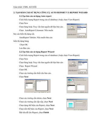 Giáo trình CSDL ACCESS
2. TẠO BÁO CÁO SỬ DỤNG CÔNG CỤ AUTO REPORT VÀ REPORT WIZARD
2.1.Tạo báo cáo sử dụng Auto report
Click biểu tượng Report trong cửa sổ database ( hoặc chọn View/Report)
Chọn New
Chọn bảng hoặc Truy vấn làm nguồn dữ liệu báo cáo .
Chọn AutoReport Columnar: Nếu muốn
báo cáo hiển thị dạng cột.
AutoReport Tabular: Nếu muốn báo cáo
hiển thị dạng hàng
Chọn OK
Lưu Báo cáo.
2.2.Tạo báo cáo sử dụng Report Wizard
Click biểu tượng Report trong cửa sổ database ( hoặc chọn View/Report)
Chọn New
Chọn bảng hoặc Truy vấn làm nguồn dữ liệu báo cáo .
Chọn Report Wizard
Chọn OK
Chọn các trường cần thiết cho báo cáo.
Chọn Next
Chọn các trường cần nhóm, chọn Next
Chọn các trường cần sắp xếp, chọn Next
Chọn dạng thể hiện của Report, chọn Next
Chọn nền thể hiện của Report, chọn Next
Đặt tiêu đề cho Report, chọn Finish
 