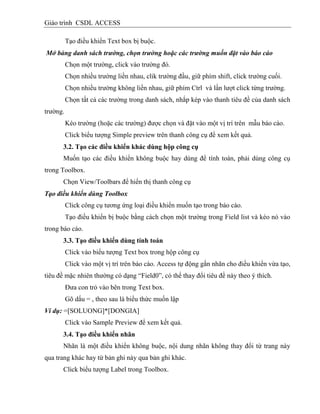 Giáo trình CSDL ACCESS
Tạo điều khiển Text box bị buộc.
Mở bảng danh sách trường, chọn trường hoặc các trường muốn đặt vào báo cáo
Chọn một trường, click vào trường đó.
Chọn nhiều trường liền nhau, clik trường đầu, giữ phím shift, click trường cuối.
Chọn nhiều trường không liền nhau, giữ phím Ctrl và lần lượt click từng trường.
Chọn tất cả các trường trong danh sách, nhắp kép vào thanh tiêu đề của danh sách
trường.
Kéo trường (hoặc các trường) được chọn và đặt vào một vị trí trên mẫu báo cáo.
Click biểu tượng Simple preview trên thanh công cụ để xem kết quả.
3.2. Tạo các điều khiển khác dùng hộp công cụ
Muốn tạo các điều khiển không buộc hay dùng để tính toán, phải dùng công cụ
trong Toolbox.
Chọn View/Toolbars để hiển thị thanh công cụ
Tạo điều khiển dùng Toolbox
Click công cụ tương ứng loại điều khiển muốn tạo trong báo cáo.
Tạo điều khiển bị buộc bằng cách chọn một trường trong Field list và kéo nó vào
trong báo cáo.
3.3. Tạo điều khiển dùng tình toán
Click vào biểu tượng Text box trong hộp công cụ
Click vào một vị trí trên báo cáo. Access tự động gắn nhãn cho điều khiển vừa tạo,
tiêu đề mặc nhiên thường có dạng “Field0”, có thể thay đổi tiêu đề này theo ý thích.
Đưa con trỏ vào bên trong Text box.
Gõ dấu = , theo sau là biểu thức muốn lập
Ví dụ: =[SOLUONG]*[DONGIA]
Click vào Sample Preview để xem kết quả.
3.4. Tạo điều khiển nhãn
Nhãn là một điều khiển không buộc, nội dung nhãn không thay đổi từ trang này
qua trang khác hay từ bản ghi này qua bản ghi khác.
Click biểu tượng Label trong Toolbox.
 