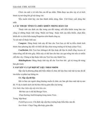 Giáo trình CSDL ACCESS
Click vào một vị trí trên báo cáo để tạo nhãn. Nhãn được tạo như vậy sẽ có kích
thước tự mở rộng khi gõ nội dung vào.
Nếu muốn trình bày văn bản thành nhiều dòng, bấm Ctrl+Enter cuối dòng thứ
nhất.
4. CÁC THUỘC TÍNH CỦA ĐIỀU KHIỂN TRONG BÁO CÁO
Thuộc tính xác định các đặc trưng của đối tượng, mỗi điều khiển trong báo cáo
cũng có những thuộc tính riêng. Muốn mở bảng thuộc tính của điều khiển, chọn điều
khiển đó và click biểu tượng Properties trên thanh công cụ.
Ta xét một số thuộc tính sau:
Cangrow: Dùng thuộc tính này để làm cho Text box có thể tự điều chỉnh kích
thước theo phương dọc đối với khối dữ liệu chứa trong trường nó bị buộc.(chọn Yes).
CanShrink: Khi Text box khôngcó dữ liệu hoặc dữ liệu là chuỗi rỗng Access sẽ
chừa trống chỗ đó trên giấy. Điều này có thể làm cho báo cáo quá trống trải nếu có nhiều
chỗ như vây. Chúng ta lập thuộc tính của Text box này thành Yes.
HideDuplicate: Dùng thuộc tính này để che Text box khi giá trị trong đó trùng
bản ghi trước
5. SẮP XẾP VÀ TẬP HỢP DỮ LIỆU THEO NHÓM
Sắp xếp là phương pháp phổ biến nhằm tổ chức dữ liệu theo một trật tự nào đó để
tìm kiếm và phân loại thông tin.
5.1. Sắp xếp dữ liệu
Khi in báo cáo người dùng thường muốn tổ chức các bản ghi theo một trật tự nào
đó. Ví dụ in danh sách cán bộ theo thứ tự giảm dần của lương.
Các bước thực hiện sắp xếp trên báo cáo.
Mở báo cáo ở chế độ Design View.
Chọn Sorting And Grouping trong menu View.
Trong hộp thoại.
Field/Expression: Chỉ định sắp xếp theo trường hoặc biểu thức nào đó.
Sort Order: Chọn Tăng dần hoặc giảm dần.
 