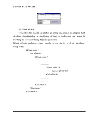 Giáo trình CSDL ACCESS
5.2. Nhóm dữ liệu
Trong nhiều báo cáo, sắp xếp các bản ghi không cũng chưa đủ mà cần phân thành
các nhóm. Nhóm là tập hợp các bản ghi cùng với thông tin tóm lược tiêu biểu cho một thể
loại thông tin. Một nhóm thường được cấu tạo như sau:
Tiêu đề nhóm (group header), nhóm con (nếu có), các bản ghi chi tiết và chân nhóm (
Group footer)
Tiêu đề nhóm 1
Tiêu đề nhóm 2
Tiêu đề nhóm 3
................
................
Tiêu đề nhóm 10
Các bản ghi chi tiết
Chân nhóm 10
................
................
Chân nhóm 3
Chân nhóm 2
Chân nhóm 1
 