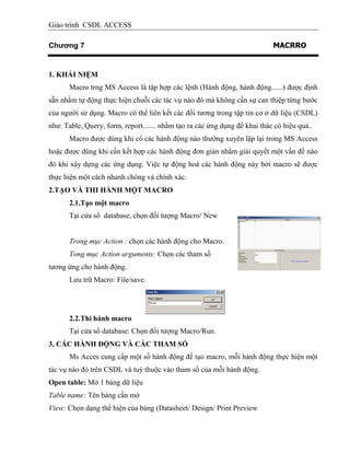Giáo trình CSDL ACCESS
Chương 7 MACRRO
1. KHÁI NIỆM
Macro trng MS Access là tập hợp các lệnh (Hành động, hành động......) được định
sẵn nhằm tự động thực hiện chuỗi các tác vụ nào đó mà không cần sự can thiệp từng bước
của người sử dụng. Macro có thể liên kết các đối tương trong tập tin cơ ở dữ liệu (CSDL)
như: Table, Query, form, report....... nhằm tạo ra các ứng dụng để khai thác có hiệu quả..
Macro được dùng khi có các hành động nào thường xuyên lặp lại trong MS Access
hoặc được dùng khi cần kết hợp các hành động đơn giản nhằm giải quyết một vấn đề nào
đó khi xây dựng các ứng dụng. Việc tự động hoá các hành động này bởi macro sẽ được
thực hiện một cách nhanh chóng và chính xác.
2.TẠO VÀ THI HÀNH MỘT MACRO
2.1.Tạo một macro
Tại cửa sổ database, chọn đối tượng Macro/ New
Trong mục Action : chọn các hành động cho Macro.
Tong mục Action arguments: Chọn các tham số
tương ứng cho hành động.
Lưu trữ Macro: File/save.
2.2.Thi hành macro
Tại cửa sổ database: Chọn đối tượng Macro/Run.
3. CÁC HÀNH ĐỘNG VÀ CÁC THAM SỐ
Ms Acces cung cấp một số hành động để tạo macro, mỗi hành động thực hiện một
tác vụ nào đó trên CSDL và tuỳ thuộc vào tham số của mỗi hành động.
Open table: Mở 1 bảng dữ liệu
Table name: Tên bảng cần mở
View: Chọn dạng thể hiện của bảng (Datasheet/ Design/ Print Preview
 