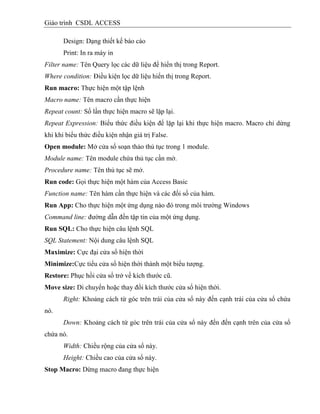 Giáo trình CSDL ACCESS
Design: Dạng thiết kế báo cáo
Print: In ra máy in
Filter name: Tên Query lọc các dữ liệu để hiển thị trong Report.
Where condition: Điều kiện lọc dữ liệu hiển thị trong Report.
Run macro: Thực hiện một tập lệnh
Macro name: Tên macro cần thực hiện
Repeat count: Số lần thực hiện macro sẽ lặp lại.
Repeat Expression: Biểu thức điều kiện để lặp lại khi thực hiện macro. Macro chỉ dừng
khi khi biểu thức điều kiện nhận giá trị False.
Open module: Mở cửa sổ soạn thảo thủ tục trong 1 module.
Module name: Tên module chứa thủ tục cần mở.
Procedure name: Tên thủ tục sẽ mở.
Run code: Gọi thực hiện một hàm của Access Basic
Function name: Tên hàm cần thực hiện và các đối số của hàm.
Run App: Cho thực hiện một ứng dụng nào đó trong môi trường Windows
Command line: đường dẫn đến tập tin của một ứng dụng.
Run SQL: Cho thực hiện câu lệnh SQL
SQL Statement: Nội dung câu lệnh SQL
Maximize: Cực đại cửa sổ hiện thời
Minimize:Cực tiểu cửa sổ hiện thời thành một biểu tượng.
Restore: Phục hồi cửa sổ trở về kích thước cũ.
Move size: Di chuyển hoặc thay đổi kích thước cửa sổ hiện thời.
Right: Khoảng cách từ góc trên trái của cửa sổ này đến cạnh trái của cửa sổ chứa
nó.
Down: Khoảng cách từ góc trên trái của cửa sổ này đến đến cạnh trên của cửa sổ
chứa nó.
Width: Chiều rộng của cửa sổ này.
Height: Chiều cao của cửa sổ này.
Stop Macro: Dừng macro đang thực hiện
 