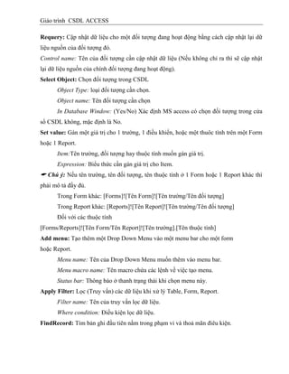 Giáo trình CSDL ACCESS
Requery: Cập nhật dữ liệu cho một đối tượng đang hoạt động bằng cách cập nhật lại dữ
liệu nguồn của đối tượng đó.
Control name: Tên của đối tượng cần cập nhật dữ liệu (Nếu không chỉ ra thì sẽ cập nhật
lại dữ liệu nguồn của chính đối tượng đang hoạt động).
Select Object: Chọn đối tượng trong CSDL
Object Type: loại đối tượng cần chọn.
Object name: Tên đối tượng cần chọn
In Database Window: (Yes/No) Xác định MS access có chọn đối tượng trong cửa
sổ CSDL không, mặc định là No.
Set value: Gán một giá trị cho 1 trường, 1 điều khiển, hoặc một thuôc tính trên một Form
hoặc 1 Report.
Item:Tên trường, đối tượng hay thuộc tính muốn gán giá trị.
Expression: Biểu thức cần gán giá trị cho Item.
 Chú ý: Nếu tên trường, tên đối tượng, tên thuộc tính ở 1 Form hoặc 1 Report khác thì
phải mô tả đầy đủ.
Trong Form khác: [Forms]![Tên Form]![Tên trường/Tên đối tượng]
Trong Report khác: [Reports]![Tên Report]![Tên trường/Tên đối tượng]
Đối với các thuộc tính
[Forms/Reports]![Tên Form/Tên Report]![Tên trường].[Tên thuộc tính]
Add menu: Tạo thêm một Drop Down Menu vào một menu bar cho một form
hoặc Report.
Menu name: Tên của Drop Down Menu muốn thêm vào menu bar.
Menu macro name: Tên macro chứa các lệnh về việc tạo menu.
Status bar: Thông báo ở thanh trạng thái khi chọn menu này.
Apply Filter: Lọc (Truy vấn) các dữ liệu khi xử lý Table, Form, Report.
Filter name: Tên của truy vấn lọc dữ liệu.
Where condition: Điều kiện lọc dữ liệu.
FindRecord: Tìm bản ghi đầu tiên nằm trong phạm vi và thoả mãn điêu kiện.
 