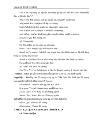Giáo trình CSDL ACCESS
Find What: Nội dung dữ liệu cần tìm là một giá trị hoặc một biểu thức, nếu là biểu
thức sẽ bắt đầu dấu "=".
Where: Qui định cách so sánh giá trị cần tìm với giá trị của trường.
Any part of field: Một phần bất kỳ của trường.
Match Whole field: Giá trị cần tìm bằng giá trị của trường.
Start of field: Giá trị cần tìm là phần đầu của trường.
Match Case: Yes/No: Có/Không phân biệt chữ in hoa và chữ in thường.
Direction: Quy định hướng tìm
All: Tìm toàn bộ
Up: Tìm từ bản ghi hiện thời lên phía trên.
Down: Tìm từ bản ghi hiện thời lên phía dưới.
Search As Formatted: Qui định việc tìm có dựa trên dữ liệu sau khi đã định dạng
trong các trường hay không?
Search in: Qui định việc tìm trên trường hiện thời hoặc trên tất cả các trường.
Current Field: Tìm trên trường hiện thời.
All Fields: Tìm tất cả các trường.
Find First: Yes/No: Qui định tìm từ bản ghi đầu tiên hay tìm từ bản ghi hiện thời.
Findnext:Tìm bản ghi kế tiếp thoả mãn điều kiện tìm kiếm của lệnh FindRecord.
CopyObject: Sao chép một đối tượng trong tập tin CSDL hiện thời thành một đối tượng
khác của tập tin CSDL khác trong MS Access.
Destionation Database: Tên tập tin CSDL đích
New name: Tên mới của đối tượng sau khi sao chép.
Source Object Type: Kiểu của đối tượng nguồn.
Source Object Name: Tên của đối tượng nguồn.
DeleteObject: Xoá một đối tượng trong tập tin CSDL hiện thời.
Object Type: Kiểu của đối tượng.
Object Name: Tên của đối tượng
4. NHÓM TẬP LỆNH VÀ TẬP LỆNH CÓ ĐIỀU KIỆN
4.1. Nhóm tập lệnh
 