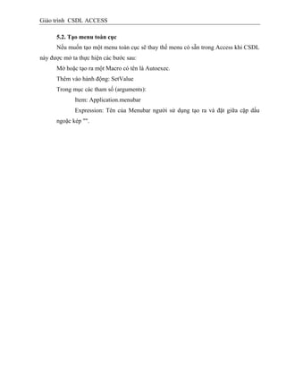 Giáo trình CSDL ACCESS
5.2. Tạo menu toàn cục
Nếu muốn tạo một menu toàn cục sẽ thay thế menu có sẵn trong Access khi CSDL
này được mở ta thực hiện các bước sau:
Mở hoặc tạo ra một Macro có tên là Autoexec.
Thêm vào hành động: SetValue
Trong mục các tham số (arguments):
Item: Application.menubar
Expression: Tên của Menubar người sử dụng tạo ra và đặt giữa cặp dấu
ngoặc kép "".
 