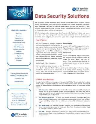 Data Security Solutions
With the growing number of breaches, it has become apparent the multitude of difficult & thorny
impacts associated with them- from draconian regulatory fines to brand tarnishment. Cloud pro-
viders today make it very easy for anyone to create powerful bring your own cloud (BYOC) envi-
ronments, Malware phoning home, the cause of many notable breaches and the list goes on and
on. One incident, alone, can ruin an organization.
GTB Technologies offers comprehensive Data Protection / DLP solutions that can help secure
critical data assets by providing visibility into what data is confidential, where it's stored, how it is
transmitted, where is it going, who is receiving it, and who is using it. Our solution will transform
Major Data Breaches:
Yahoo Inc.
Facebook
TargetCorp.
Neiman Marcus
Goldman Sachs Group
Adobe Systems
NSA (WikiLeaks)
Michaels Stores Inc.
Linkedin
Global Payments
Zappos
Living Social
Evernote
GTB DLP focuses on protecting companies
most critical assets which can be identified as
data that can affect revenue, potential income,
reputation, and operational integrity. Our tech-
nology provides some of the world’s largest
organizations the overall control and visibility
needed to manage advanced threats, analyze
data, prevent data loss, enforce compliance
while protecting the brand, intellectual property
and reputation.
Unified Single Policy Framework
With a unified single policy framework for Net-
work DLP, Endpoint DLP, eDiscovery/
Classification (local or over the network dis-
covery), GTB’s Data Security System provides
ease of use and implementation.
Raising the Bar
Unique to GTB is a fully integrated Information
Rights Management (IRM) system, raising the
bar for true next generation DLP solutions.
Total Control
GTB DLP provides the ability to create, man-
age & enforce policies based on content &/
context for when, where, how and by
whom. Thus controlling when data can or
can't be moved, either to or from the network
&/ devices.
Designed to be deployed without any changes
to an existing network topology, the system
supports all SIEM, Email Encryption, Proxies,
LDAP, Databases and Email systems.
How it Works
GTB DLP Suite Solution
Managed by the GTB Central Management Console, the GTB DLP Suite includes four modules
which together provide the visibility and control of critical assets over the network, endpoint, off
premise as well as discovery/classification of sensitive data held within an enterprises’ storage
systems.
 GTB Inspector - DLP Gateway that monitors & enforces automated DLP policy based
controls such as block, quarantine, route to encryption gateway, audit & log, pass, alert &
notify, severity block, severity quarantine and redact over the network covering all channels
and the 65,535 ports on all protocols.
 GTB Endpoint Protector - An agent that monitors & enforces automated DLP policy
based controls for data-in-motion to all endpoint/removable media. Controls such as block,
encrypt, audit & log, notify & alert on violations towards confidential data and application
data.
 GTB eDiscovery - An agent that discovers, classifies and remediates confidential data
stored in enterprise repositories, file shares, and SharePoint. Remediation includes “Copy
to” , “Move to”, “Delete” or “Enforce IRM.”
 GTB IRM - An agent that enforces automated DLP policy based controls for data-in-use.
Control who can access a file, where they can access the file, and when or where the file
can be accessed.
“GTB DLP provides unmatched
visibility & control of our data”
-Leslie Seigel, CEO
California Closets
“We had zero visibility into
our data security until we
received an initial report
from the GTB Solution.”
A.C. Worldwide Manufacture of
Electronic Cars & Power Trains
 