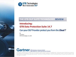 THE GTB DLP SUITE TECHNOLOGY REVIEW
         Introducing:
         GTB Data Protection Suite 14.7
         Can your DLP Provider protect you from the Cloud ?
         By
         Lisa Stone
         GTB Technologies, Inc.USA




                                            GTB Positioned as a Visionary in the 2011
                                            Magic Quadrant for Content-Aware Data Loss Prevention
This document is protected under the copyright laws of the United States of America and other countries as an unpublished work. This document contains information that is proprietary
and confidential to GTB Technologies Inc., which shall not be disclosed outside the recipient’s organization or duplicated, used or disclosed in whole or in part by the recipient for any
purpose other than to evaluate this technology and/or document. Any other use or disclosure in whole or in part of this information without the express written permission of GTB
Technologies Inc. is prohibited.
 