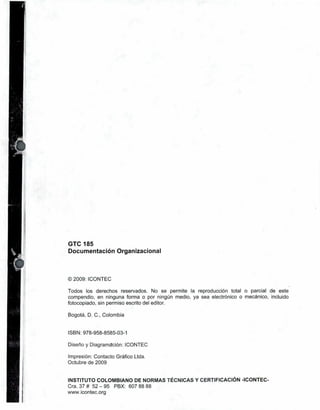 GTC 185
Documentación Organizacional



O 2009: ICONTEC

Todos los derechos reservados. No se permite la reproducción total o parcial de este
compendio, en ninguna forma o por ningún medio, ya sea electrónico o mecánico, incluido
fotocopiado, sin permiso escrito del editor.

Bogotá, D. C.. Colombia


ISBN: 978-958-8585-03-1

Diseño y Diagramación: ICONTEC

Impresión: Contacto Gráfico Ltda.
Octubre de 2009


INSTITUTO COLOMBIANO DE NORMAS TÉCNICAS Y CERTIFICACIÓN -ICONTEC-
Cra. 37 # 52 — 95 PBX: 607 88 88
www.icontec.org
 