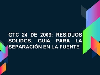 GTC 24 DE 2009: RESIDUOS
SOLIDOS. GUIA PARA LA
SEPARACIÓN EN LA FUENTE
 