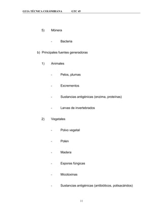 GUIA TÉCNICA COLOMBIANA         GTC 45




           5)    Mónera


                 -     Bacteria


        b) Principales fuentes generadoras


           1)    Animales


                 -     Pelos, plumas


                 -     Excrementos


                 -     Sustancias antigénicas (enzima, proteínas)


                 -     Larvas de invertebrados


           2)    Vegetales


                 -     Polvo vegetal


                 -     Polen


                 -     Madera


                 -     Esporas fúngicas


                 -     Micotoxinas


                 -     Sustancias antigénicas (antibióticos, polisacáridos)



                                       11
 