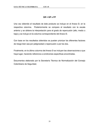GUIA TÉCNICA COLOMBIANA           GTC 45




                                  GR = GP x FP


Una vez obtenido el resultado de éste producto se incluye en el Anexo D, en la
respectiva columna.    Posteriormente se compara el resultado con la escala
anterior y se obtiene la interpretación para el grado de repercusión (alto, medio o
bajo) y se incluye en la columna correspondiente del Anexo D.


Con base en los resultados obtenidos se pueden priorizar los diferentes factores
de riesgo bien sea por peligrosidad o repercusión o por los dos.


Finalmente, en la última columna del Anexo D se incluyen las observaciones a que
haya lugar, haciendo referencia a condiciones especificas encontradas.


Documentos elaborado por la Secretaría Técnica de Normalización del Consejo
Colombiano de Seguridad.




                                        20
 