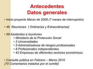• Inicio proyecto Marzo de 2008 (7 meses de interrupción)
• 46 Reuniones ( Ordinarias y Extraordinarias)
• 59 Asistentes a reuniones
• Ministerio de la Protección Social
• 3 Universidades
• 5 Administradoras de riesgos profesionales
• 8 Profesionales independientes
• 42 Empresas de diferentes sectores económicos.
• Consulta pública en Febrero – Marzo 2010
(70 Comentarios tratados por el comité)
Antecedentes
Datos generales
 