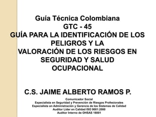 Guía Técnica Colombiana
GTC - 45
GUÍA PARA LA IDENTIFICACIÓN DE LOS
PELIGROS Y LA
VALORACIÓN DE LOS RIESGOS EN
SEGURIDAD Y SALUD
OCUPACIONAL
C.S. JAIME ALBERTO RAMOS P.
Comunicador Social
Especialista en Seguridad y Prevención de Riesgos Profesionales
Especialista en Administración y Gerencia de los Sistemas de Calidad
Auditor Líder en Calidad ISO 9001:2000
Auditor Interno de OHSAS 18001
 