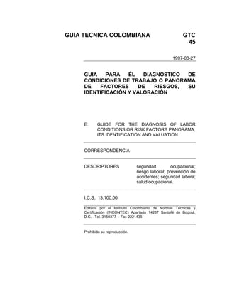 GUIA TECNICA COLOMBIANA GTC
45
1997-08-27
GUIA PARA ÉL DIAGNOSTICO DE
CONDICIONES DE TRABAJO O PANORAMA
DE FACTORES DE RIESGOS, SU
IDENTIFICACIÓN Y VALORACIÓN
E: GUIDE FOR THE DIAGNOSIS OF LABOR
CONDITIONS OR RISK FACTORS PANORAMA,
ITS IDENTIFICATION AND VALUATION.
CORRESPONDENCIA
DESCRIPTORES seguridad ocupacional;
riesgo laboral; prevención de
accidentes; seguridad labora;
salud ocupacional.
I.C.S.: 13.100.00
Editada por el Instituto Colombiano de Normas Técnicas y
Certificación (INCONTEC) Apartado 14237 Santafé de Bogotá,
D.C. –Tel. 3150377 - Fax 2221435
Prohibida su reproducción.
 