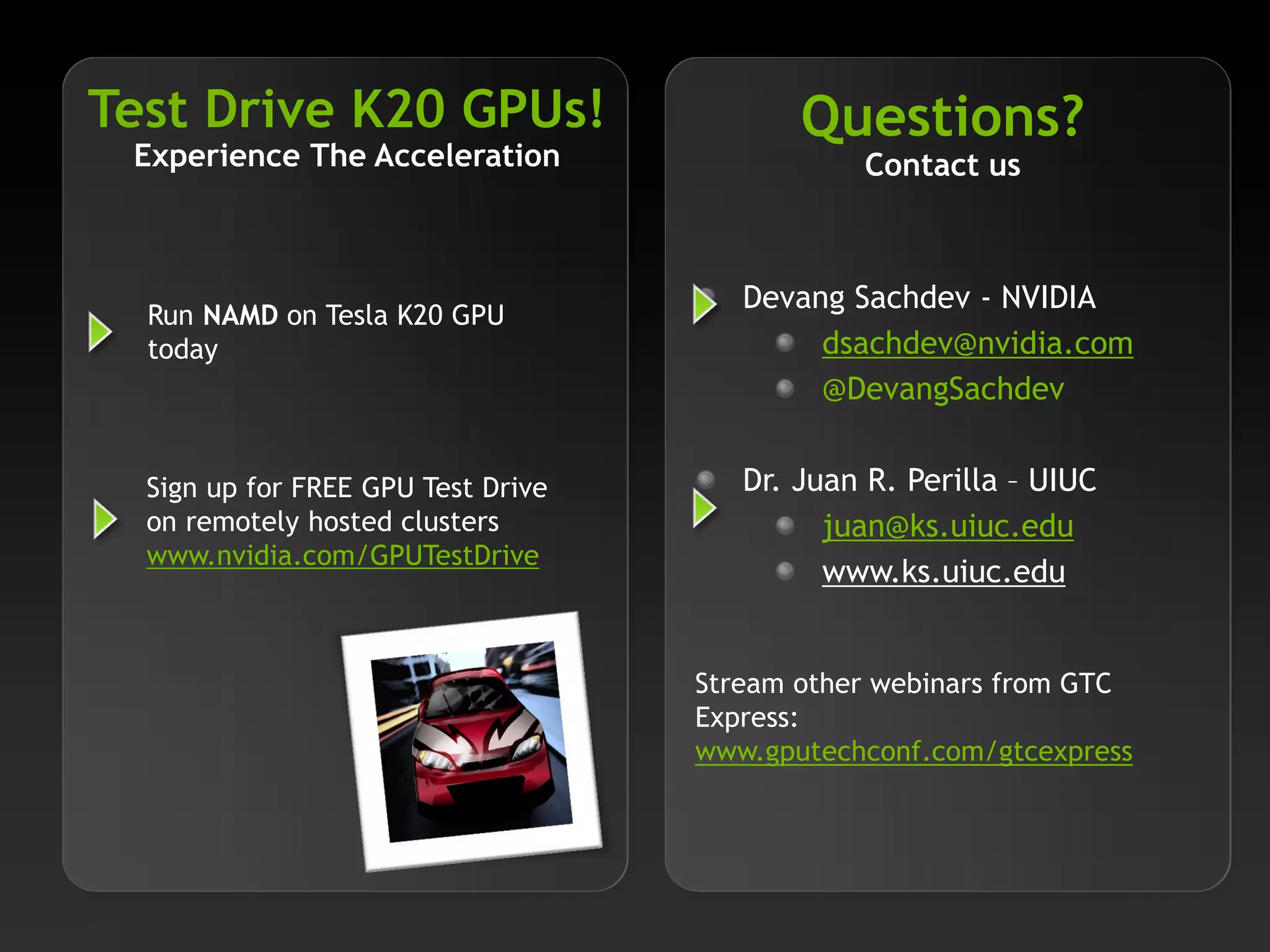 Test Drive K20 GPUs!
Experience The Acceleration

Questions?
Contact us

Run NAMD on Tesla K20 GPU
today

Devang Sachdev - NVIDIA
dsachdev@nvidia.com
@DevangSachdev

Sign up for FREE GPU Test Drive
on remotely hosted clusters
www.nvidia.com/GPUTestDrive

Dr. Juan R. Perilla – UIUC
juan@ks.uiuc.edu
www.ks.uiuc.edu
Stream other webinars from GTC
Express:
www.gputechconf.com/gtcexpress

 