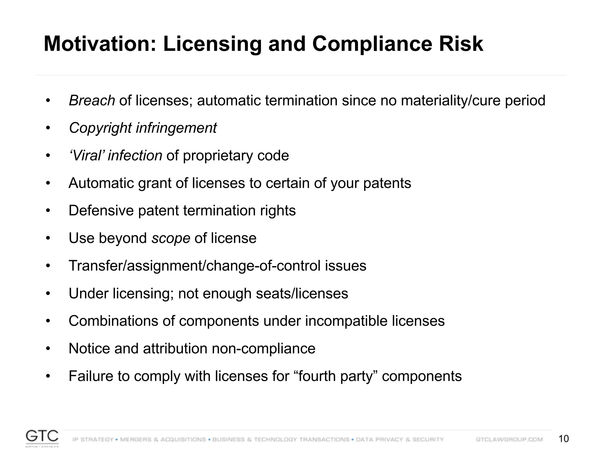 10
Motivation: Licensing and Compliance Risk
• Breach of licenses; automatic termination since no materiality/cure period
• Copyright infringement
• ‘Viral’ infection of proprietary code
• Automatic grant of licenses to certain of your patents
• Defensive patent termination rights
• Use beyond scope of license
• Transfer/assignment/change-of-control issues
• Under licensing; not enough seats/licenses
• Combinations of components under incompatible licenses
• Notice and attribution non-compliance
• Failure to comply with licenses for “fourth party” components
 