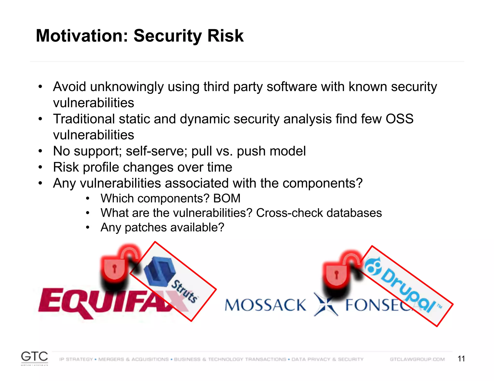 11
• Avoid unknowingly using third party software with known security
vulnerabilities
• Traditional static and dynamic security analysis find few OSS
vulnerabilities
• No support; self-serve; pull vs. push model
• Risk profile changes over time
• Any vulnerabilities associated with the components?
• Which components? BOM
• What are the vulnerabilities? Cross-check databases
• Any patches available?
Motivation: Security Risk
 