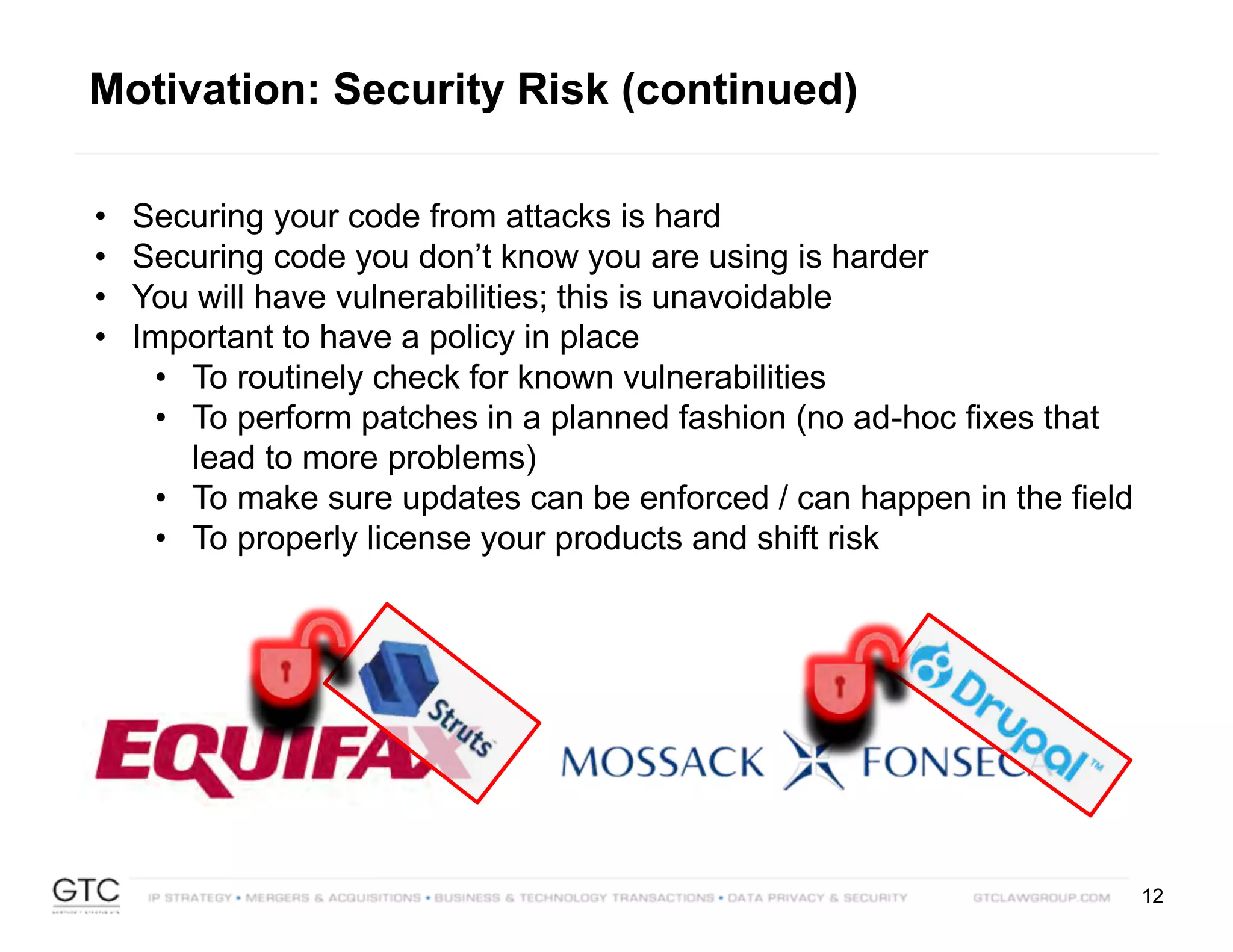 12
• Securing your code from attacks is hard
• Securing code you don’t know you are using is harder
• You will have vulnerabilities; this is unavoidable
• Important to have a policy in place
• To routinely check for known vulnerabilities
• To perform patches in a planned fashion (no ad-hoc fixes that
lead to more problems)
• To make sure updates can be enforced / can happen in the field
• To properly license your products and shift risk
Motivation: Security Risk (continued)
 
