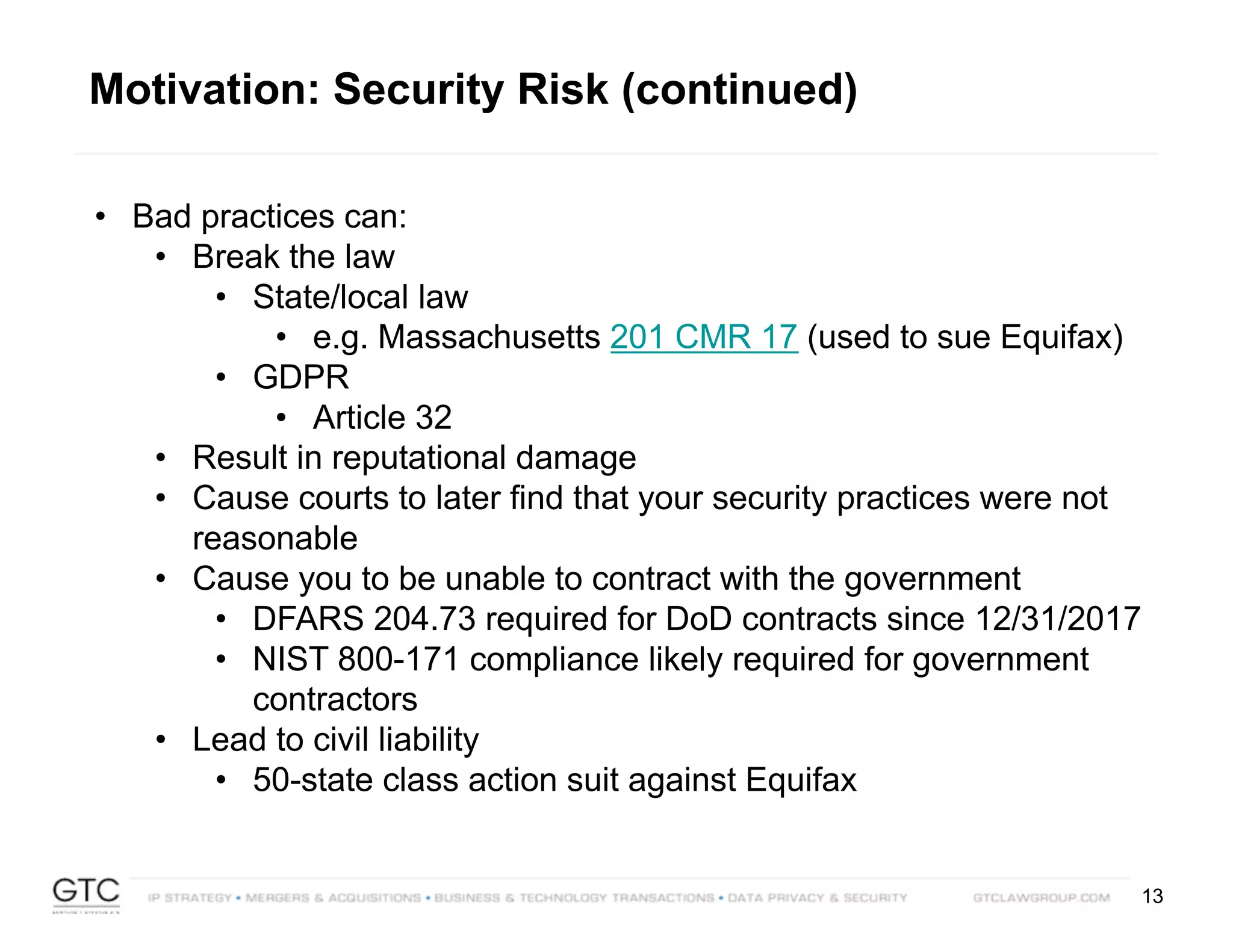 13
• Bad practices can:
• Break the law
• State/local law
• e.g. Massachusetts 201 CMR 17 (used to sue Equifax)
• GDPR
• Article 32
• Result in reputational damage
• Cause courts to later find that your security practices were not
reasonable
• Cause you to be unable to contract with the government
• DFARS 204.73 required for DoD contracts since 12/31/2017
• NIST 800-171 compliance likely required for government
contractors
• Lead to civil liability
• 50-state class action suit against Equifax
Motivation: Security Risk (continued)
 