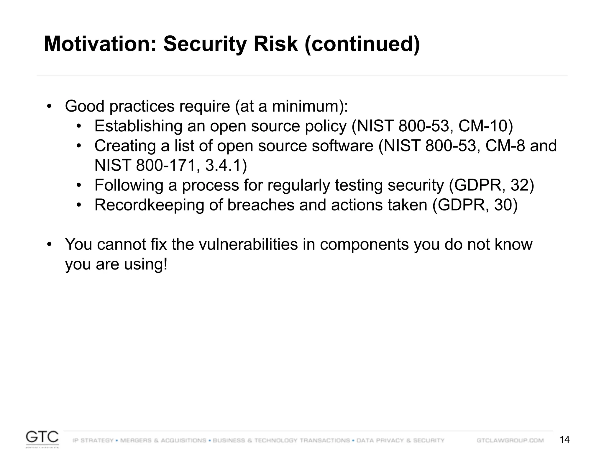 14
• Good practices require (at a minimum):
• Establishing an open source policy (NIST 800-53, CM-10)
• Creating a list of open source software (NIST 800-53, CM-8 and
NIST 800-171, 3.4.1)
• Following a process for regularly testing security (GDPR, 32)
• Recordkeeping of breaches and actions taken (GDPR, 30)
• You cannot fix the vulnerabilities in components you do not know
you are using!
Motivation: Security Risk (continued)
 
