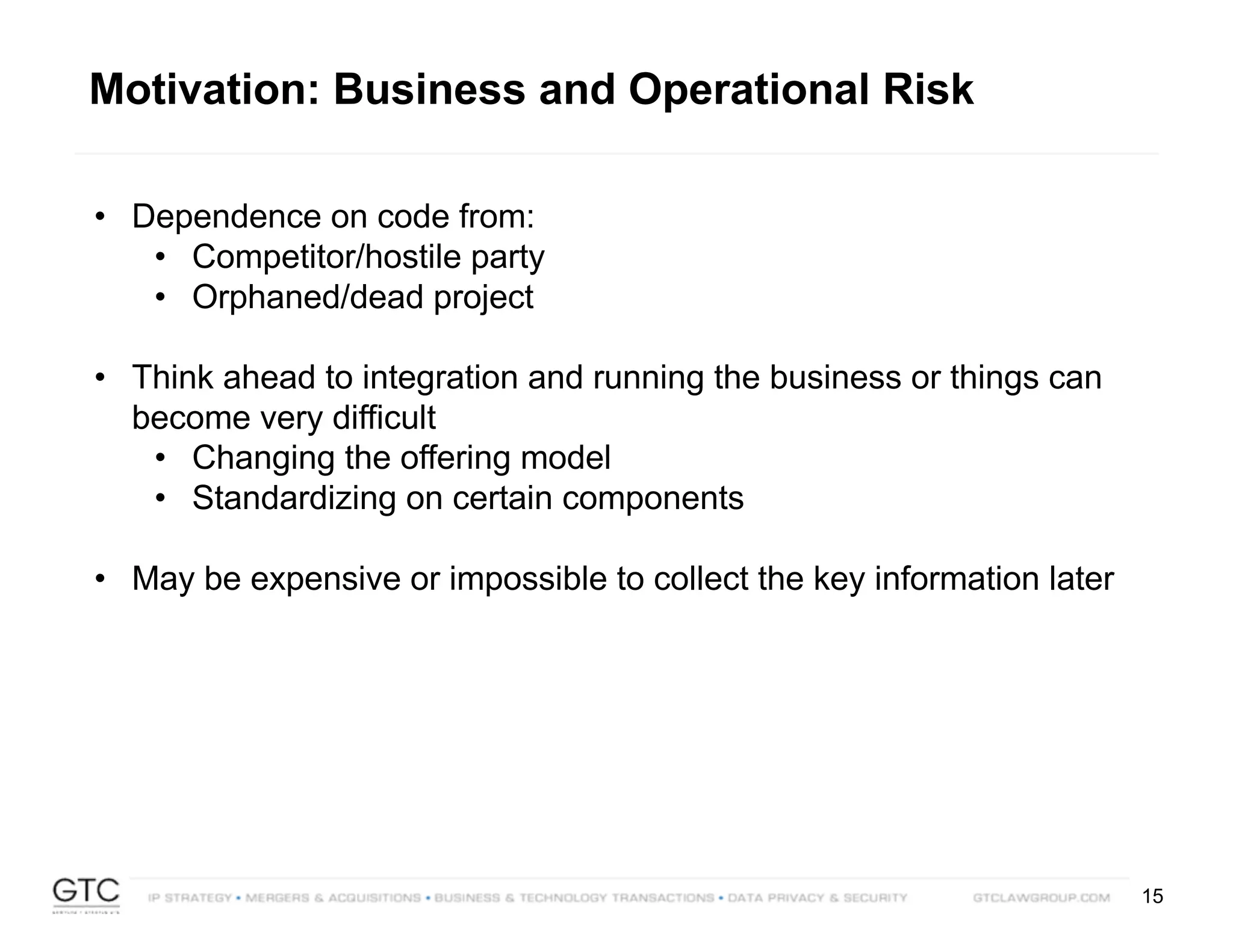 15
• Dependence on code from:
• Competitor/hostile party
• Orphaned/dead project
• Think ahead to integration and running the business or things can
become very difficult
• Changing the offering model
• Standardizing on certain components
• May be expensive or impossible to collect the key information later
Motivation: Business and Operational Risk
 