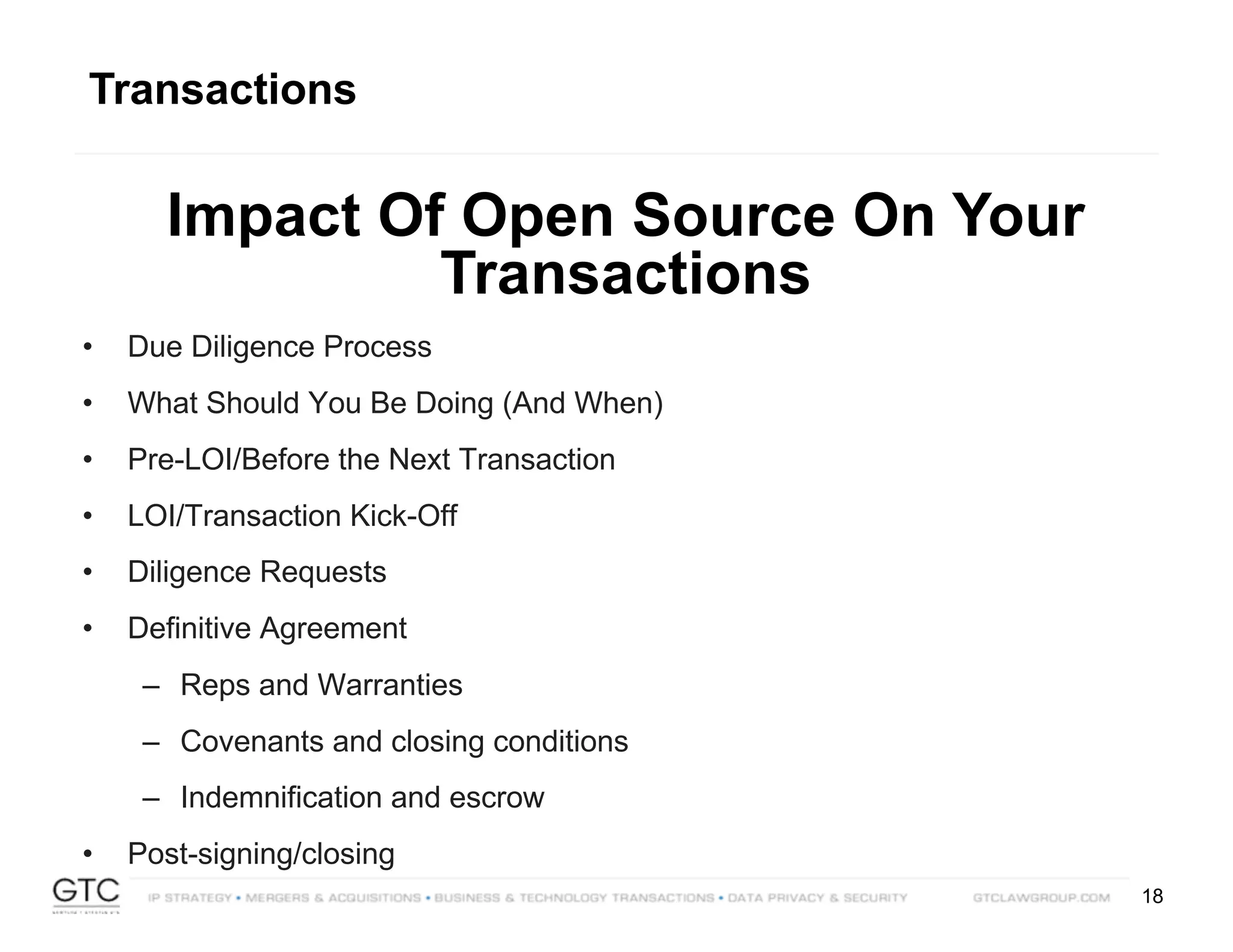 18
Transactions
Impact Of Open Source On Your
Transactions
• Due Diligence Process
• What Should You Be Doing (And When)
• Pre-LOI/Before the Next Transaction
• LOI/Transaction Kick-Off
• Diligence Requests
• Definitive Agreement
– Reps and Warranties
– Covenants and closing conditions
– Indemnification and escrow
• Post-signing/closing
 