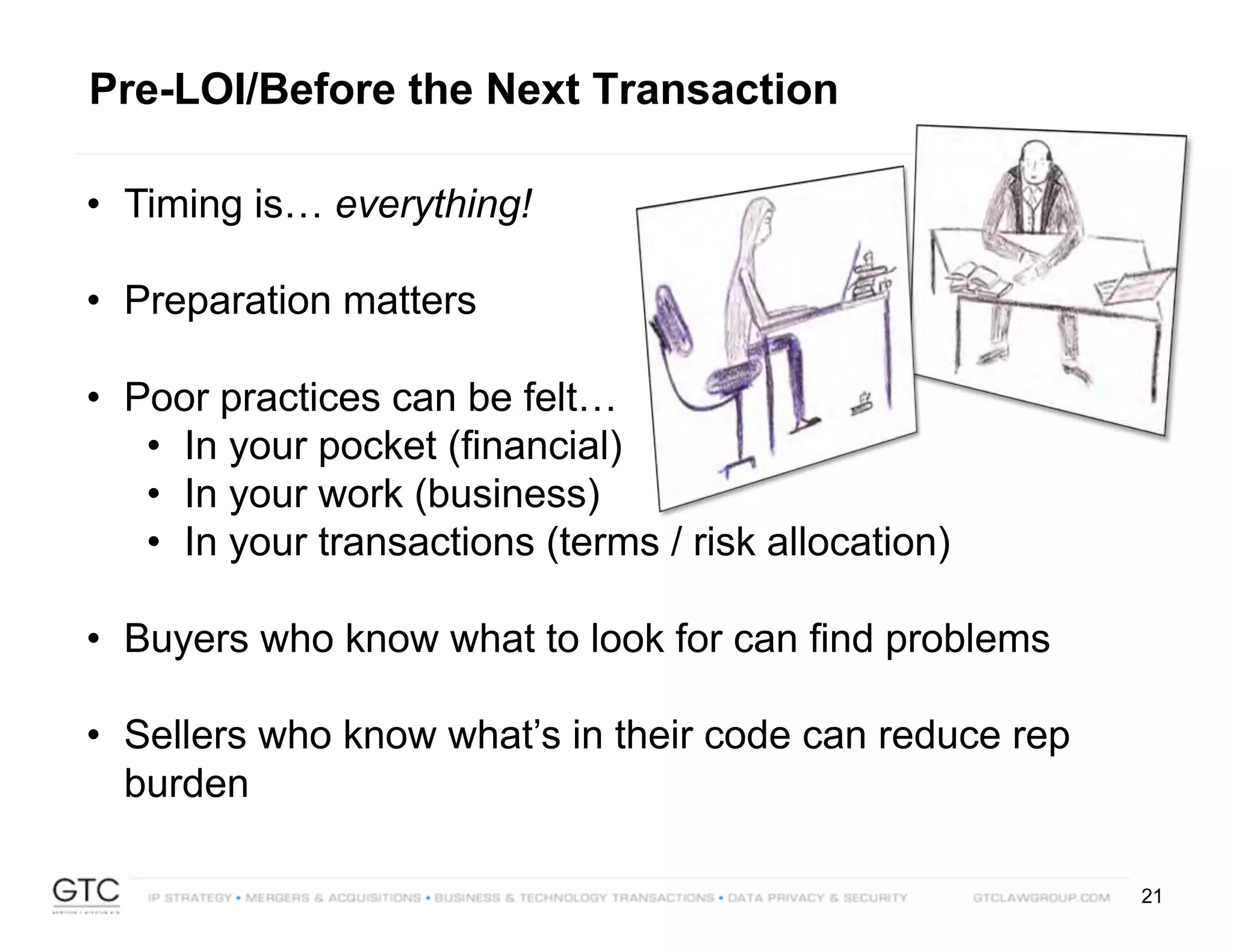 21
Pre-LOI/Before the Next Transaction
• Timing is… everything!
• Preparation matters
• Poor practices can be felt…
• In your pocket (financial)
• In your work (business)
• In your transactions (terms / risk allocation)
• Buyers who know what to look for can find problems
• Sellers who know what’s in their code can reduce rep
burden
 