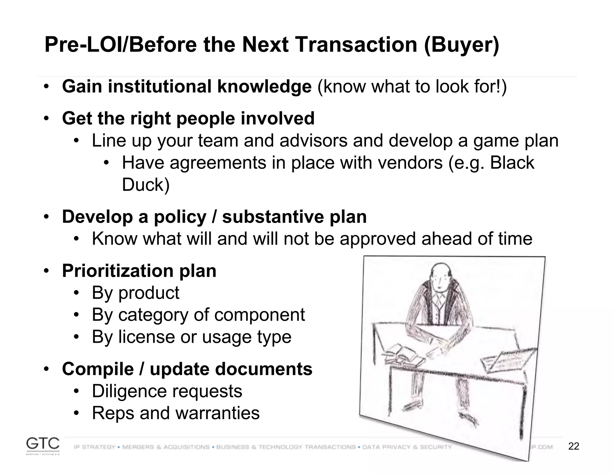 22
Pre-LOI/Before the Next Transaction (Buyer)
• Gain institutional knowledge (know what to look for!)
• Get the right people involved
• Line up your team and advisors and develop a game plan
• Have agreements in place with vendors (e.g. Black
Duck)
• Develop a policy / substantive plan
• Know what will and will not be approved ahead of time
• Prioritization plan
• By product
• By category of component
• By license or usage type
• Compile / update documents
• Diligence requests
• Reps and warranties
 