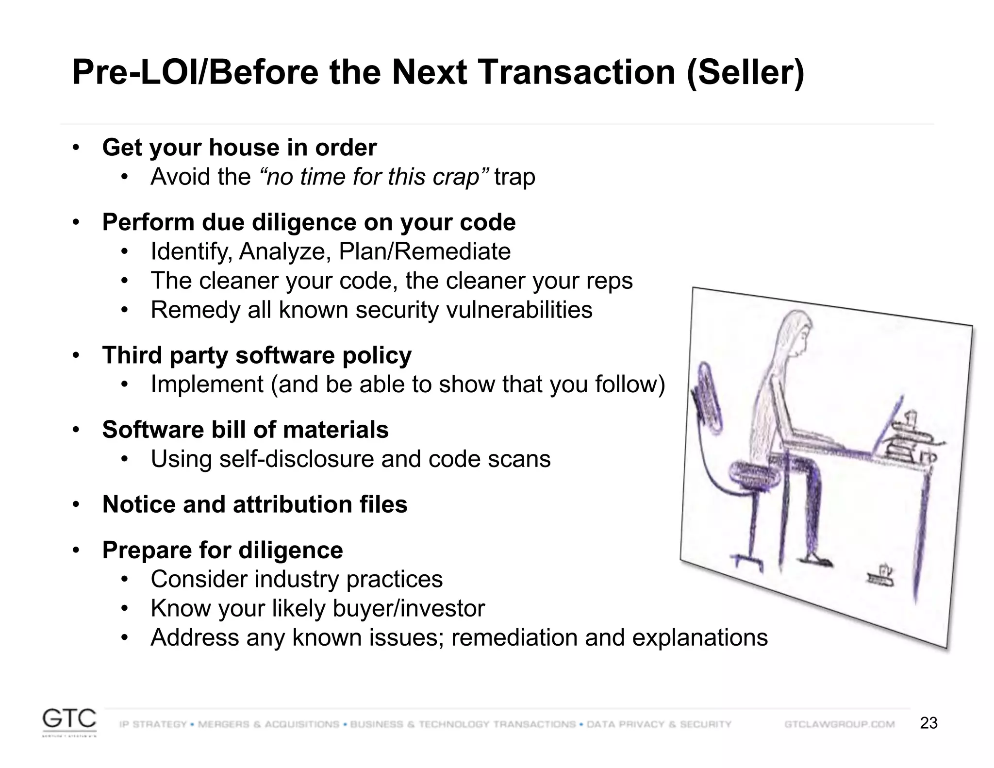 23
Pre-LOI/Before the Next Transaction (Seller)
• Get your house in order
• Avoid the “no time for this crap” trap
• Perform due diligence on your code
• Identify, Analyze, Plan/Remediate
• The cleaner your code, the cleaner your reps
• Remedy all known security vulnerabilities
• Third party software policy
• Implement (and be able to show that you follow)
• Software bill of materials
• Using self-disclosure and code scans
• Notice and attribution files
• Prepare for diligence
• Consider industry practices
• Know your likely buyer/investor
• Address any known issues; remediation and explanations
 
